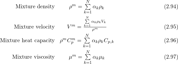                                N∑
     Mixture density     ρm =     αkρk                      (2.94)
                               k=1
                               N∑ αkρkVk
     Mixture velocity    V m =  k=1--m----                    (2.95)
                                  ρ
Mixture heat capacity ρmCm  =  N∑  α ρ C                     (2.96)
                          p   k=1  k k  p,k
                               N∑
    Mixture viscosity     μm =     αkμk                      (2.97)
                               k=1
